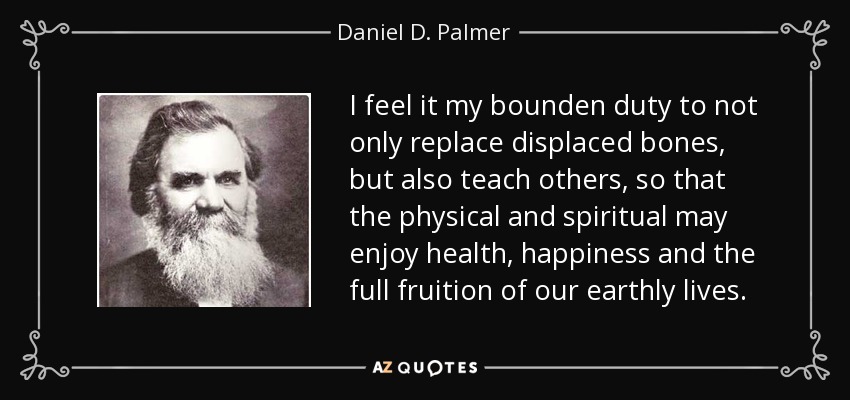 I feel it my bounden duty to not only replace displaced bones, but also teach others, so that the physical and spiritual may enjoy health, happiness and the full fruition of our earthly lives. - Daniel D. Palmer