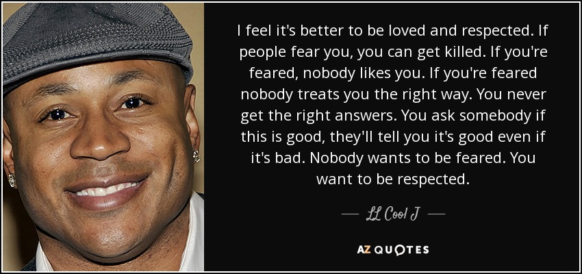 I feel it's better to be loved and respected. If people fear you, you can get killed. If you're feared, nobody likes you. If you're feared nobody treats you the right way. You never get the right answers. You ask somebody if this is good, they'll tell you it's good even if it's bad. Nobody wants to be feared. You want to be respected. - LL Cool J
