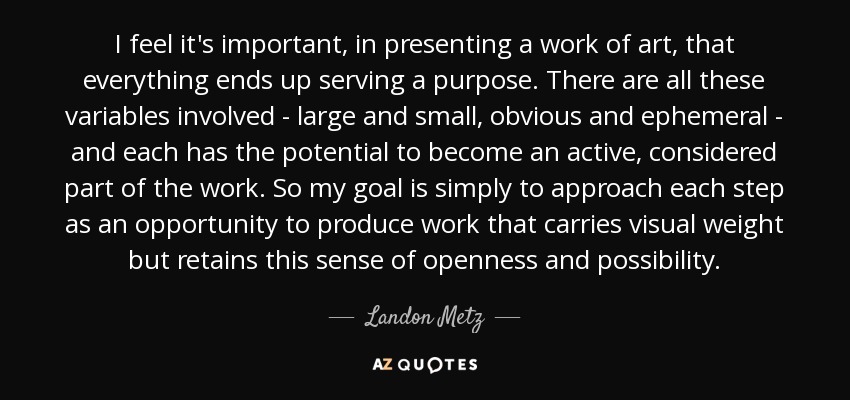I feel it's important, in presenting a work of art, that everything ends up serving a purpose. There are all these variables involved - large and small, obvious and ephemeral - and each has the potential to become an active, considered part of the work. So my goal is simply to approach each step as an opportunity to produce work that carries visual weight but retains this sense of openness and possibility. - Landon Metz