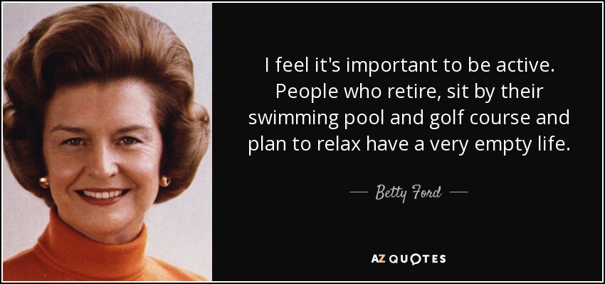 I feel it's important to be active. People who retire, sit by their swimming pool and golf course and plan to relax have a very empty life. - Betty Ford