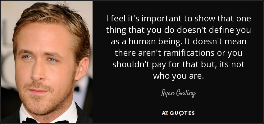 I feel it's important to show that one thing that you do doesn't define you as a human being. It doesn't mean there aren't ramifications or you shouldn't pay for that but, its not who you are. - Ryan Gosling