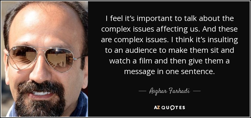 I feel it’s important to talk about the complex issues affecting us. And these are complex issues. I think it’s insulting to an audience to make them sit and watch a film and then give them a message in one sentence. - Asghar Farhadi