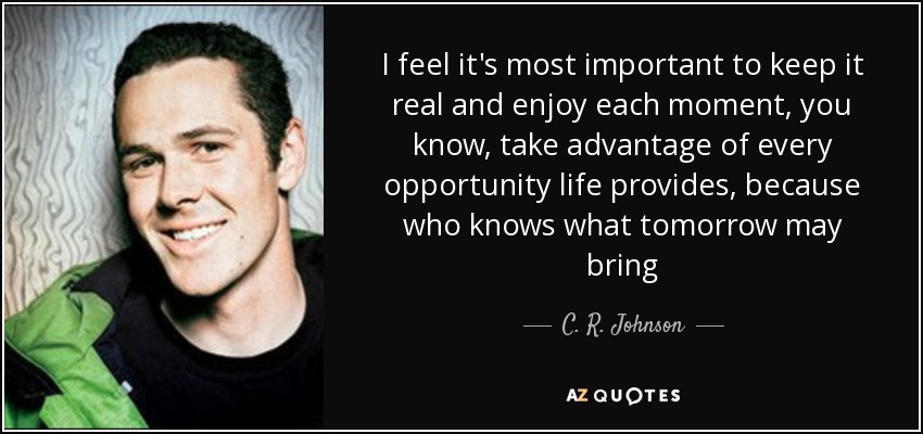 I feel it's most important to keep it real and enjoy each moment, you know, take advantage of every opportunity life provides, because who knows what tomorrow may bring - C. R. Johnson