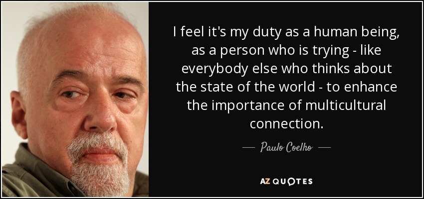 I feel it's my duty as a human being, as a person who is trying - like everybody else who thinks about the state of the world - to enhance the importance of multicultural connection. - Paulo Coelho