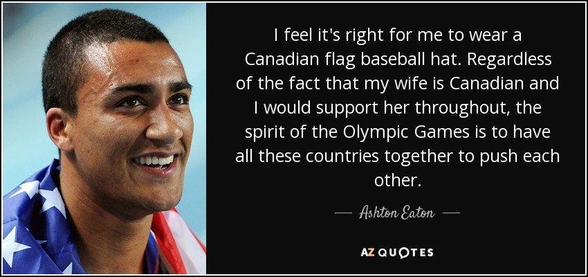 I feel it's right for me to wear a Canadian flag baseball hat. Regardless of the fact that my wife is Canadian and I would support her throughout, the spirit of the Olympic Games is to have all these countries together to push each other. - Ashton Eaton