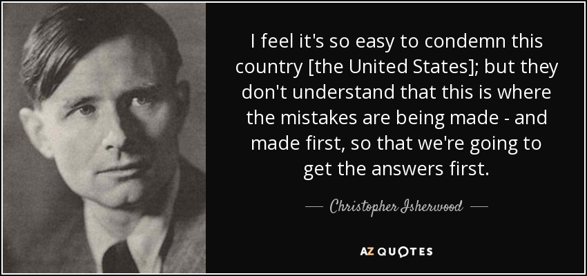 I feel it's so easy to condemn this country [the United States]; but they don't understand that this is where the mistakes are being made - and made first, so that we're going to get the answers first. - Christopher Isherwood