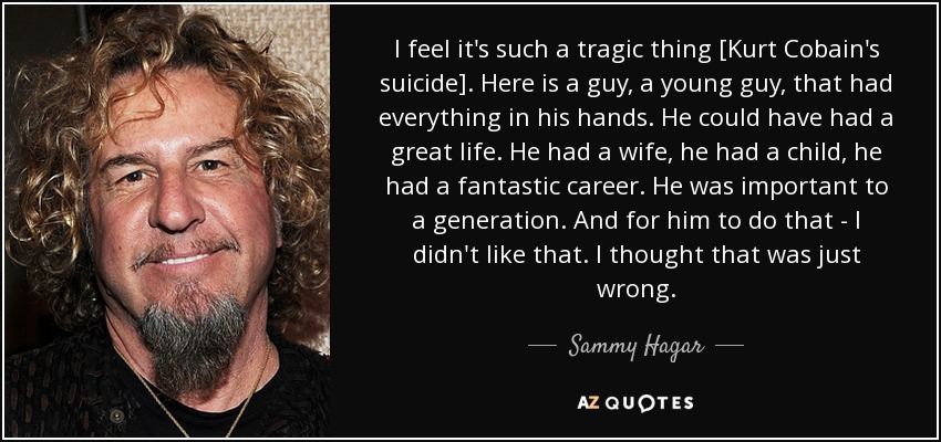 I feel it's such a tragic thing [Kurt Cobain's suicide]. Here is a guy, a young guy, that had everything in his hands. He could have had a great life. He had a wife, he had a child, he had a fantastic career. He was important to a generation. And for him to do that - I didn't like that. I thought that was just wrong. - Sammy Hagar