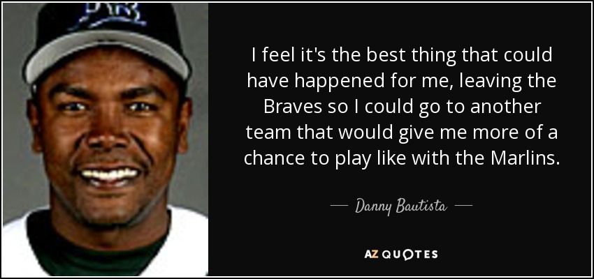 I feel it's the best thing that could have happened for me, leaving the Braves so I could go to another team that would give me more of a chance to play like with the Marlins. - Danny Bautista