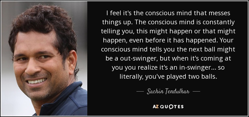 I feel it's the conscious mind that messes things up. The conscious mind is constantly telling you, this might happen or that might happen, even before it has happened. Your conscious mind tells you the next ball might be a out-swinger, but when it's coming at you you realize it's an in-swinger... so literally, you've played two balls. - Sachin Tendulkar