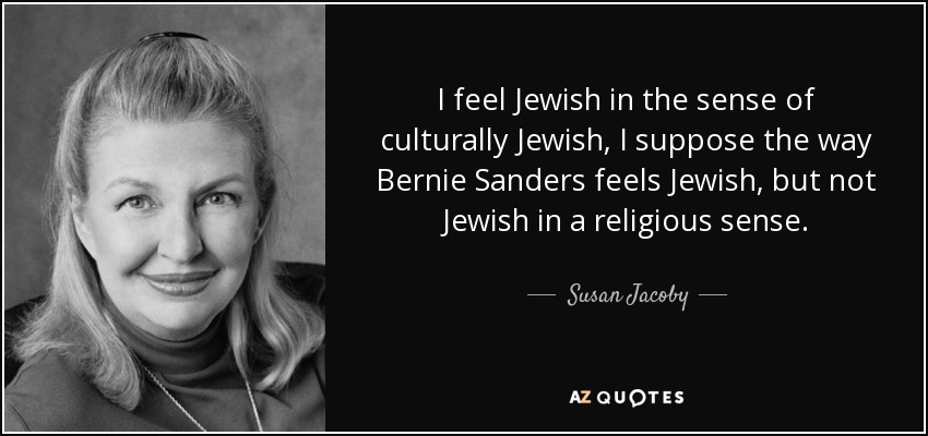 I feel Jewish in the sense of culturally Jewish, I suppose the way Bernie Sanders feels Jewish, but not Jewish in a religious sense. - Susan Jacoby