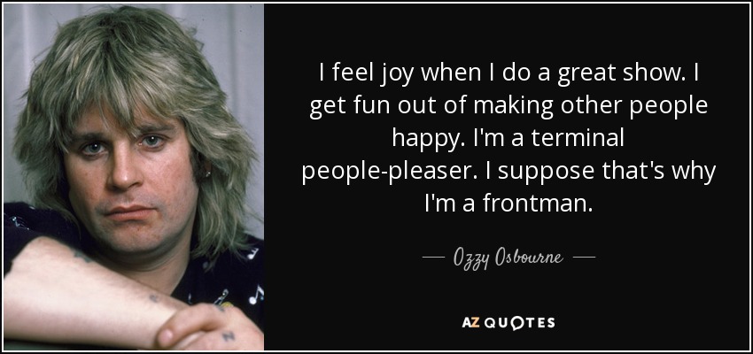 I feel joy when I do a great show. I get fun out of making other people happy. I'm a terminal people-pleaser. I suppose that's why I'm a frontman. - Ozzy Osbourne