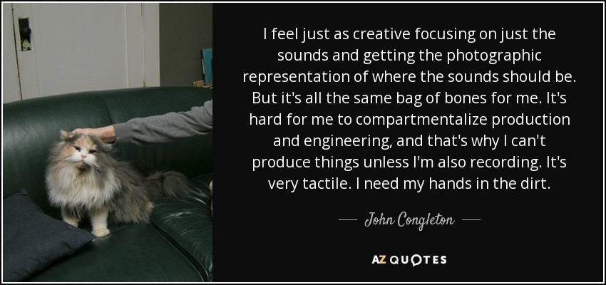 I feel just as creative focusing on just the sounds and getting the photographic representation of where the sounds should be. But it's all the same bag of bones for me. It's hard for me to compartmentalize production and engineering, and that's why I can't produce things unless I'm also recording. It's very tactile. I need my hands in the dirt. - John Congleton