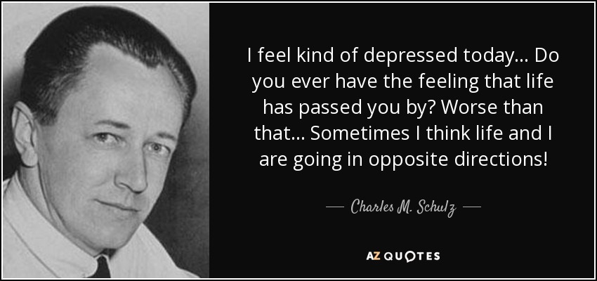 I feel kind of depressed today... Do you ever have the feeling that life has passed you by? Worse than that... Sometimes I think life and I are going in opposite directions! - Charles M. Schulz
