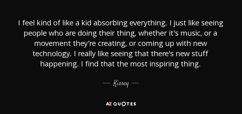 I feel kind of like a kid absorbing everything. I just like seeing people who are doing their thing, whether it's music, or a movement they're creating, or coming up with new technology. I really like seeing that there's new stuff happening. I find that the most inspiring thing. - Kissey