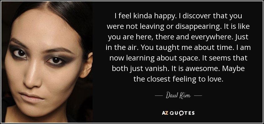 I feel kinda happy. I discover that you were not leaving or disappearing. It is like you are here, there and everywhere. Just in the air. You taught me about time. I am now learning about space. It seems that both just vanish. It is awesome. Maybe the closest feeling to love. - Daul Kim
