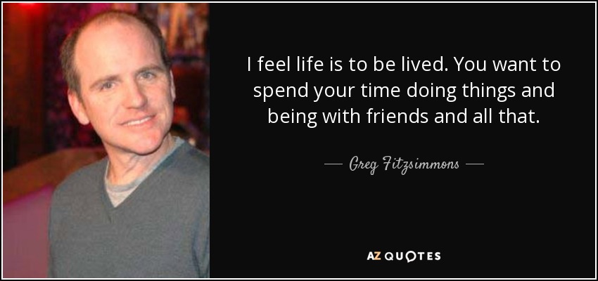 I feel life is to be lived. You want to spend your time doing things and being with friends and all that. - Greg Fitzsimmons