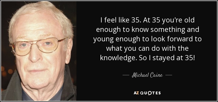 I feel like 35. At 35 you're old enough to know something and young enough to look forward to what you can do with the knowledge. So I stayed at 35! - Michael Caine