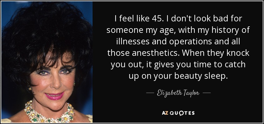 I feel like 45. I don't look bad for someone my age, with my history of illnesses and operations and all those anesthetics. When they knock you out, it gives you time to catch up on your beauty sleep. - Elizabeth Taylor
