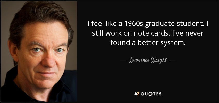 I feel like a 1960s graduate student. I still work on note cards. I've never found a better system. - Lawrence Wright