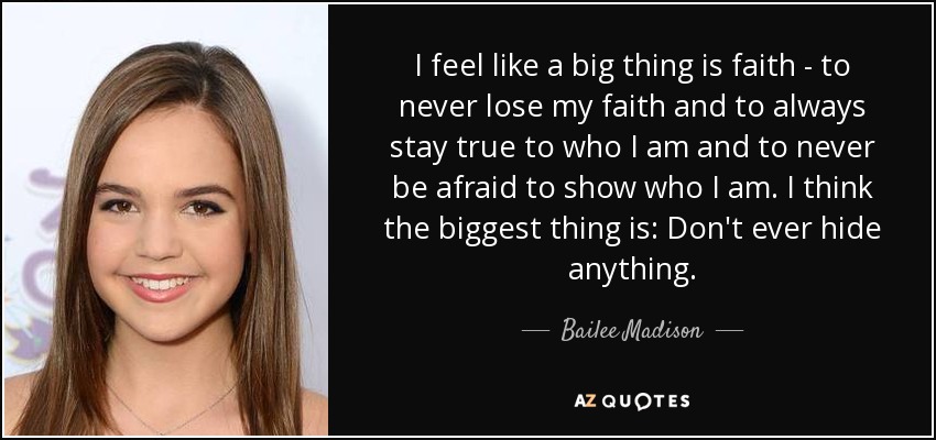 I feel like a big thing is faith - to never lose my faith and to always stay true to who I am and to never be afraid to show who I am. I think the biggest thing is: Don't ever hide anything. - Bailee Madison