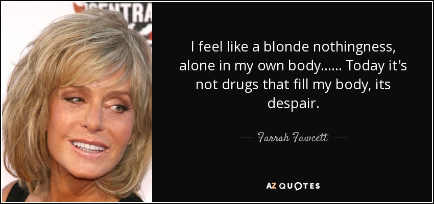 I feel like a blonde nothingness, alone in my own body ...... Today it's not drugs that fill my body, its despair. - Farrah Fawcett