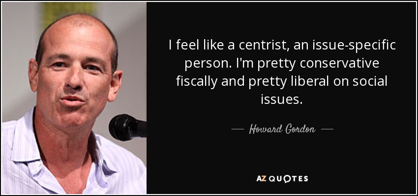 I feel like a centrist, an issue-specific person. I'm pretty conservative fiscally and pretty liberal on social issues. - Howard Gordon