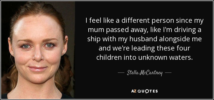 I feel like a different person since my mum passed away, like I'm driving a ship with my husband alongside me and we're leading these four children into unknown waters. - Stella McCartney