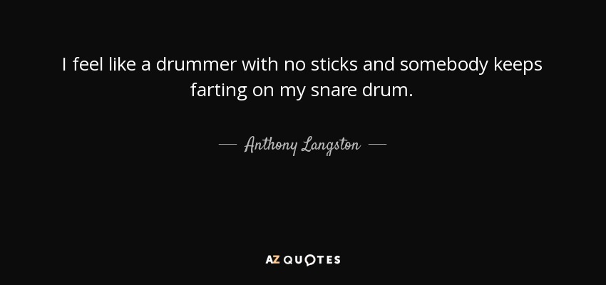 I feel like a drummer with no sticks and somebody keeps farting on my snare drum. - Anthony Langston