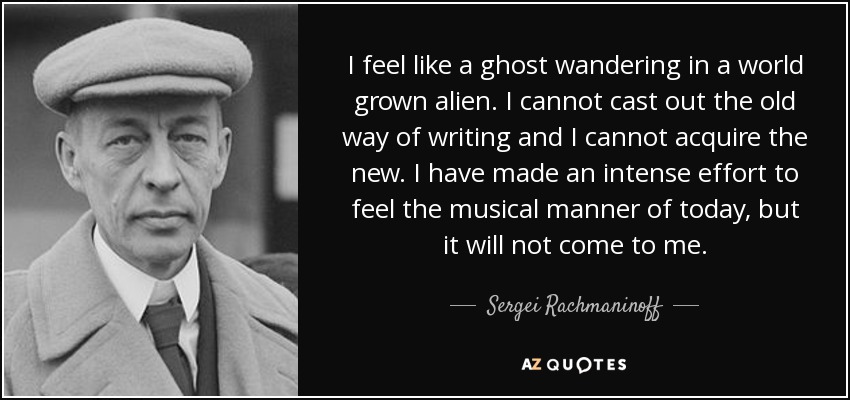 I feel like a ghost wandering in a world grown alien. I cannot cast out the old way of writing and I cannot acquire the new. I have made an intense effort to feel the musical manner of today, but it will not come to me. - Sergei Rachmaninoff