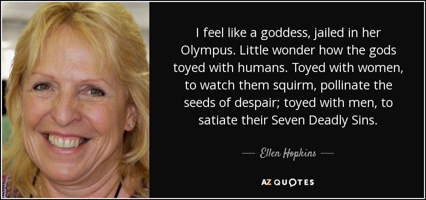 I feel like a goddess, jailed in her Olympus. Little wonder how the gods toyed with humans. Toyed with women, to watch them squirm, pollinate the seeds of despair; toyed with men, to satiate their Seven Deadly Sins. - Ellen Hopkins