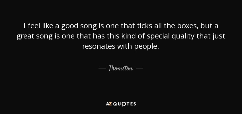I feel like a good song is one that ticks all the boxes, but a great song is one that has this kind of special quality that just resonates with people. - Thomston