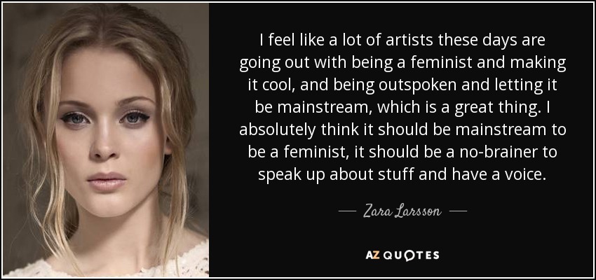 I feel like a lot of artists these days are going out with being a feminist and making it cool, and being outspoken and letting it be mainstream, which is a great thing. I absolutely think it should be mainstream to be a feminist, it should be a no-brainer to speak up about stuff and have a voice. - Zara Larsson