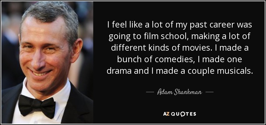 I feel like a lot of my past career was going to film school, making a lot of different kinds of movies. I made a bunch of comedies, I made one drama and I made a couple musicals. - Adam Shankman