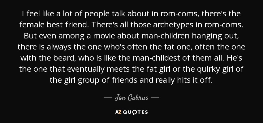 I feel like a lot of people talk about in rom-coms, there's the female best friend. There's all those archetypes in rom-coms. But even among a movie about man-children hanging out, there is always the one who's often the fat one, often the one with the beard, who is like the man-childest of them all. He's the one that eventually meets the fat girl or the quirky girl of the girl group of friends and really hits it off. - Jon Gabrus