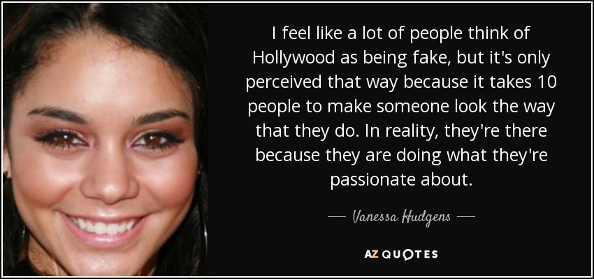 I feel like a lot of people think of Hollywood as being fake, but it's only perceived that way because it takes 10 people to make someone look the way that they do. In reality, they're there because they are doing what they're passionate about. - Vanessa Hudgens