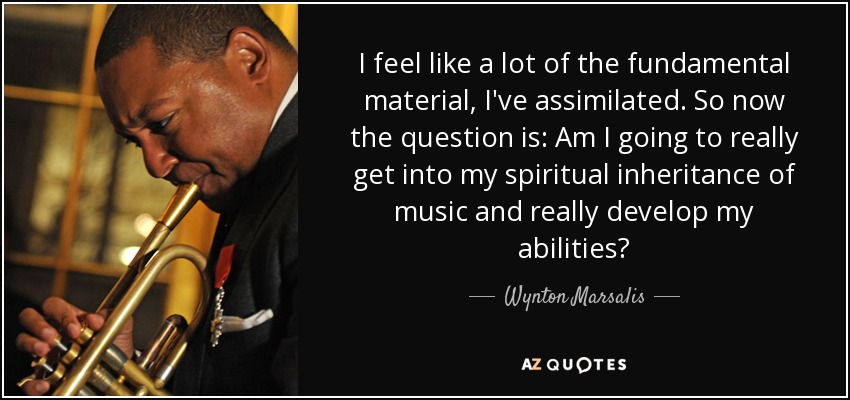 I feel like a lot of the fundamental material, I've assimilated. So now the question is: Am I going to really get into my spiritual inheritance of music and really develop my abilities? - Wynton Marsalis