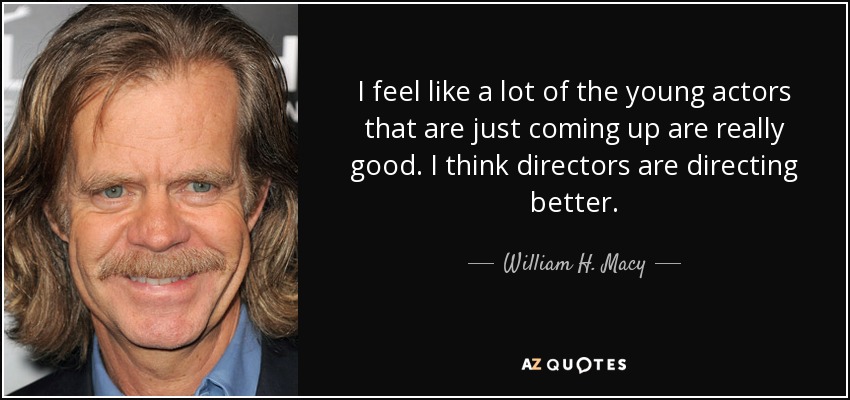 I feel like a lot of the young actors that are just coming up are really good. I think directors are directing better. - William H. Macy