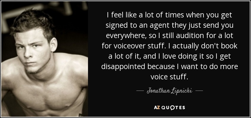 I feel like a lot of times when you get signed to an agent they just send you everywhere, so I still audition for a lot for voiceover stuff. I actually don't book a lot of it, and I love doing it so I get disappointed because I want to do more voice stuff. - Jonathan Lipnicki