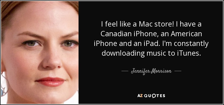 I feel like a Mac store! I have a Canadian iPhone, an American iPhone and an iPad. I'm constantly downloading music to iTunes. - Jennifer Morrison