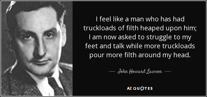 I feel like a man who has had truckloads of filth heaped upon him; I am now asked to struggle to my feet and talk while more truckloads pour more filth around my head. - John Howard Lawson