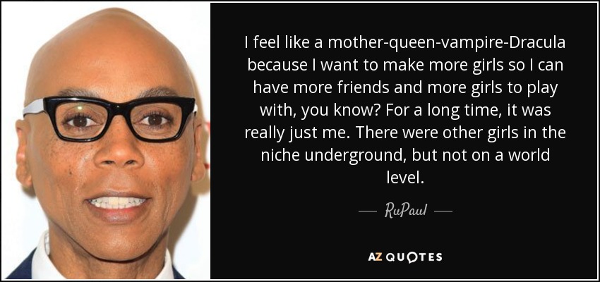 I feel like a mother-queen-vampire-Dracula because I want to make more girls so I can have more friends and more girls to play with, you know? For a long time, it was really just me. There were other girls in the niche underground, but not on a world level. - RuPaul