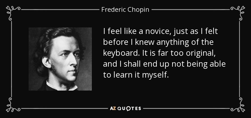 I feel like a novice, just as I felt before I knew anything of the keyboard. It is far too original, and I shall end up not being able to learn it myself. - Frederic Chopin