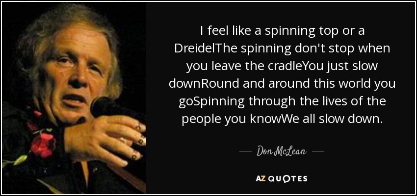 I feel like a spinning top or a DreidelThe spinning don't stop when you leave the cradleYou just slow downRound and around this world you goSpinning through the lives of the people you knowWe all slow down. - Don McLean