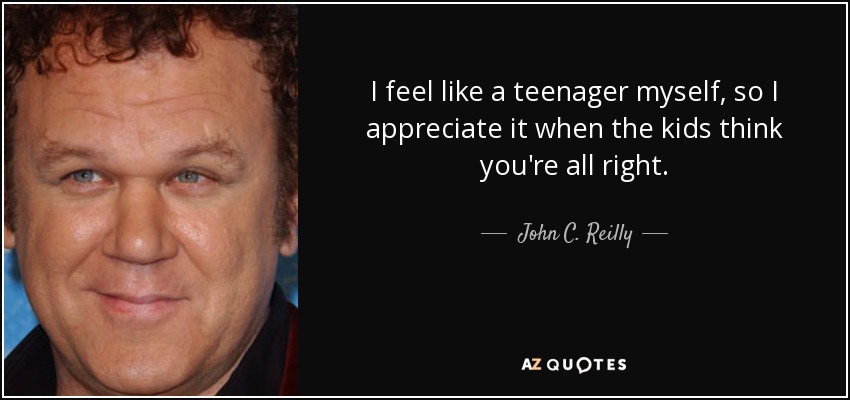 I feel like a teenager myself, so I appreciate it when the kids think you're all right. - John C. Reilly