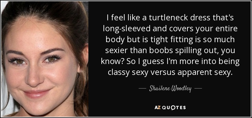 I feel like a turtleneck dress that's long-sleeved and covers your entire body but is tight fitting is so much sexier than boobs spilling out, you know? So I guess I'm more into being classy sexy versus apparent sexy. - Shailene Woodley