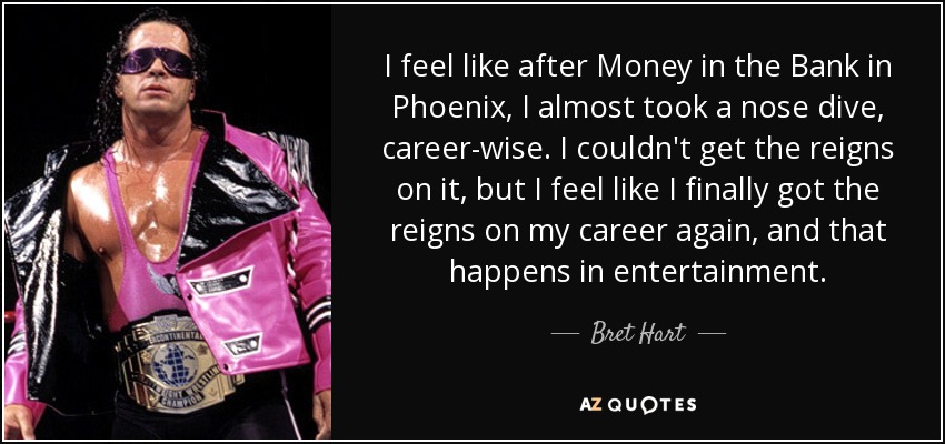 I feel like after Money in the Bank in Phoenix, I almost took a nose dive, career-wise. I couldn't get the reigns on it, but I feel like I finally got the reigns on my career again, and that happens in entertainment. - Bret Hart