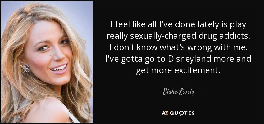 I feel like all I've done lately is play really sexually-charged drug addicts. I don't know what's wrong with me. I've gotta go to Disneyland more and get more excitement. - Blake Lively