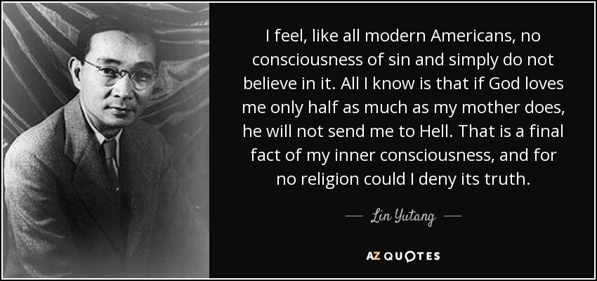 I feel, like all modern Americans, no consciousness of sin and simply do not believe in it. All I know is that if God loves me only half as much as my mother does, he will not send me to Hell. That is a final fact of my inner consciousness, and for no religion could I deny its truth. - Lin Yutang