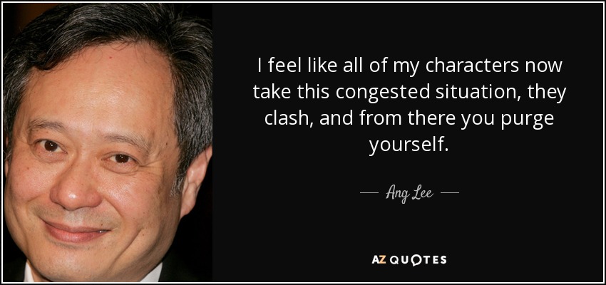 I feel like all of my characters now take this congested situation, they clash, and from there you purge yourself. - Ang Lee