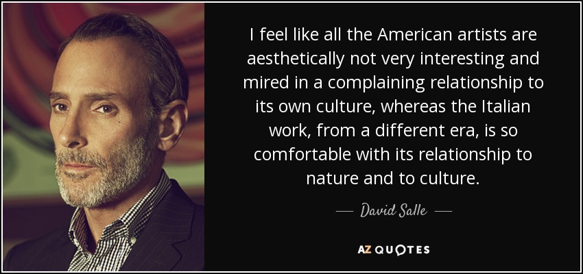 I feel like all the American artists are aesthetically not very interesting and mired in a complaining relationship to its own culture, whereas the Italian work, from a different era, is so comfortable with its relationship to nature and to culture. - David Salle